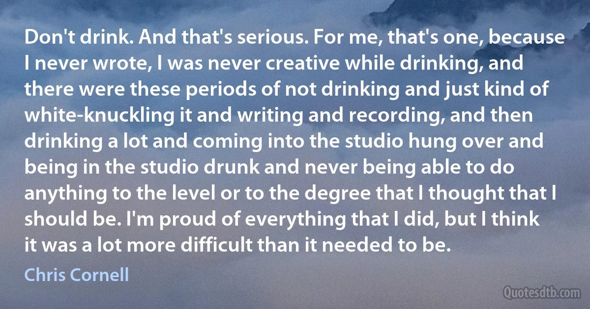 Don't drink. And that's serious. For me, that's one, because I never wrote, I was never creative while drinking, and there were these periods of not drinking and just kind of white-knuckling it and writing and recording, and then drinking a lot and coming into the studio hung over and being in the studio drunk and never being able to do anything to the level or to the degree that I thought that I should be. I'm proud of everything that I did, but I think it was a lot more difficult than it needed to be. (Chris Cornell)