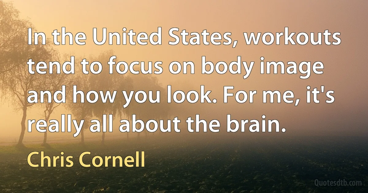 In the United States, workouts tend to focus on body image and how you look. For me, it's really all about the brain. (Chris Cornell)