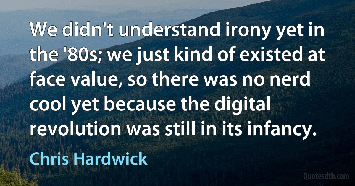 We didn't understand irony yet in the '80s; we just kind of existed at face value, so there was no nerd cool yet because the digital revolution was still in its infancy. (Chris Hardwick)