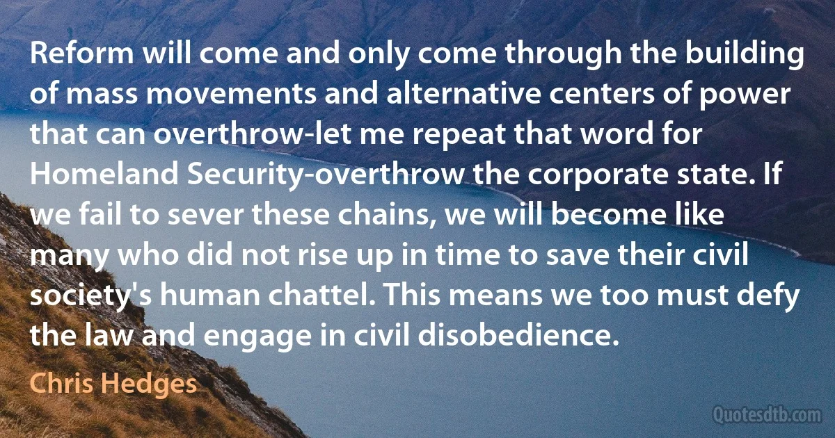 Reform will come and only come through the building of mass movements and alternative centers of power that can overthrow-let me repeat that word for Homeland Security-overthrow the corporate state. If we fail to sever these chains, we will become like many who did not rise up in time to save their civil society's human chattel. This means we too must defy the law and engage in civil disobedience. (Chris Hedges)