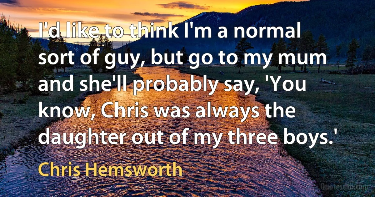 I'd like to think I'm a normal sort of guy, but go to my mum and she'll probably say, 'You know, Chris was always the daughter out of my three boys.' (Chris Hemsworth)