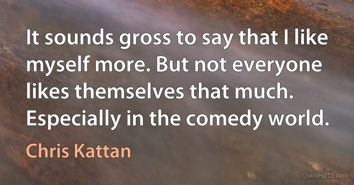 It sounds gross to say that I like myself more. But not everyone likes themselves that much. Especially in the comedy world. (Chris Kattan)