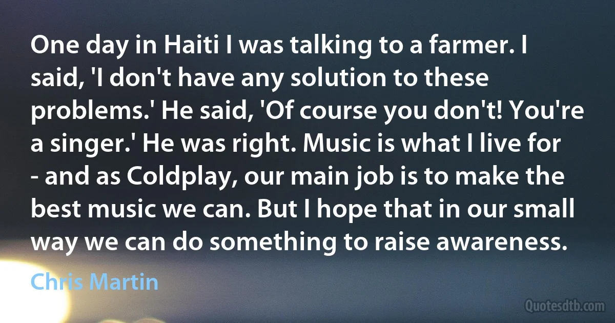 One day in Haiti I was talking to a farmer. I said, 'I don't have any solution to these problems.' He said, 'Of course you don't! You're a singer.' He was right. Music is what I live for - and as Coldplay, our main job is to make the best music we can. But I hope that in our small way we can do something to raise awareness. (Chris Martin)