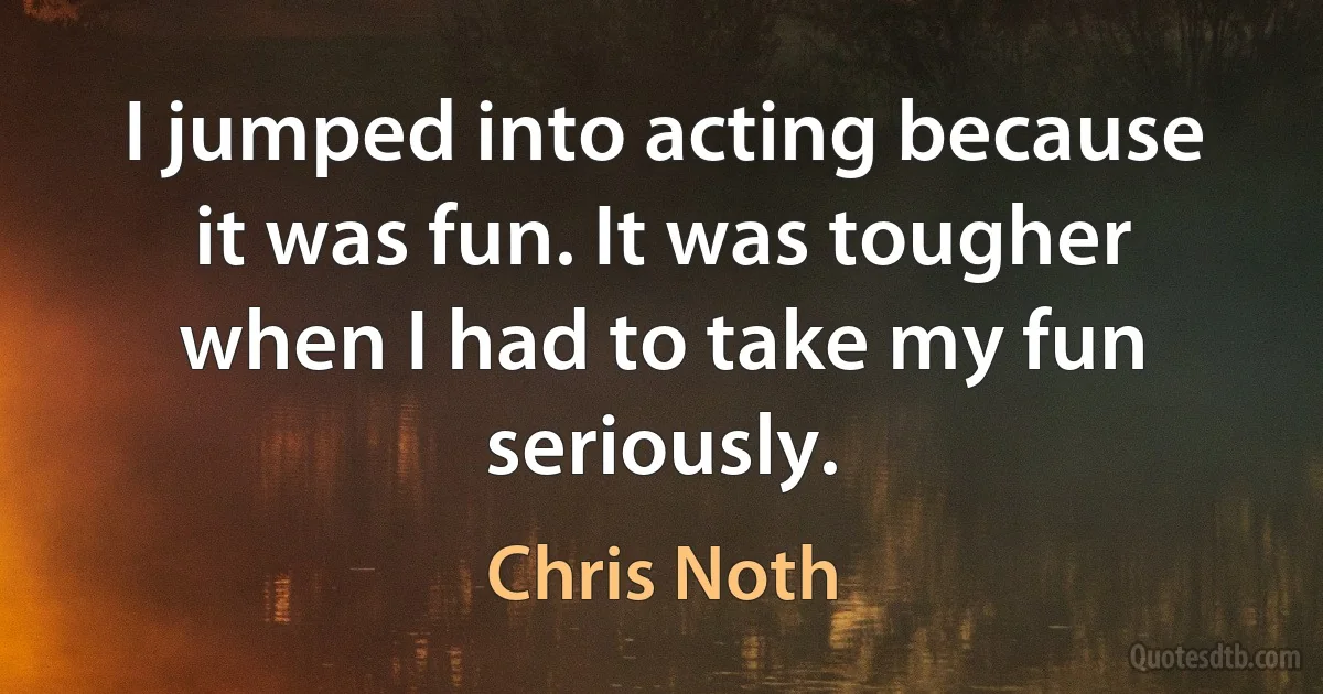 I jumped into acting because it was fun. It was tougher when I had to take my fun seriously. (Chris Noth)