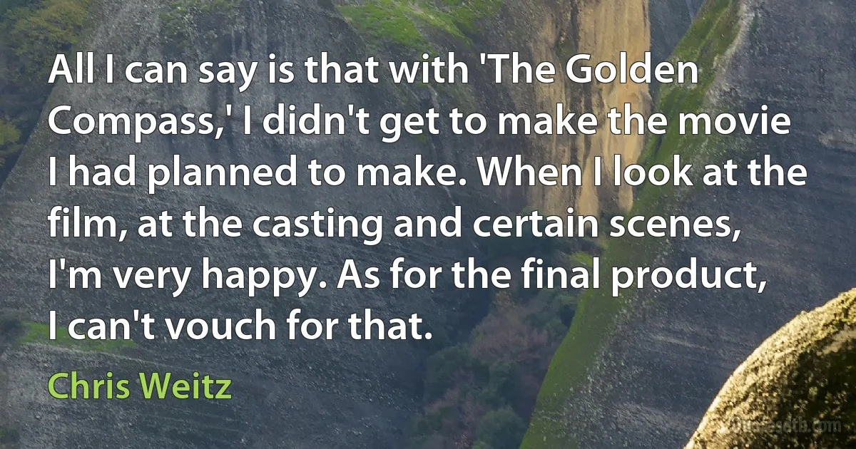 All I can say is that with 'The Golden Compass,' I didn't get to make the movie I had planned to make. When I look at the film, at the casting and certain scenes, I'm very happy. As for the final product, I can't vouch for that. (Chris Weitz)