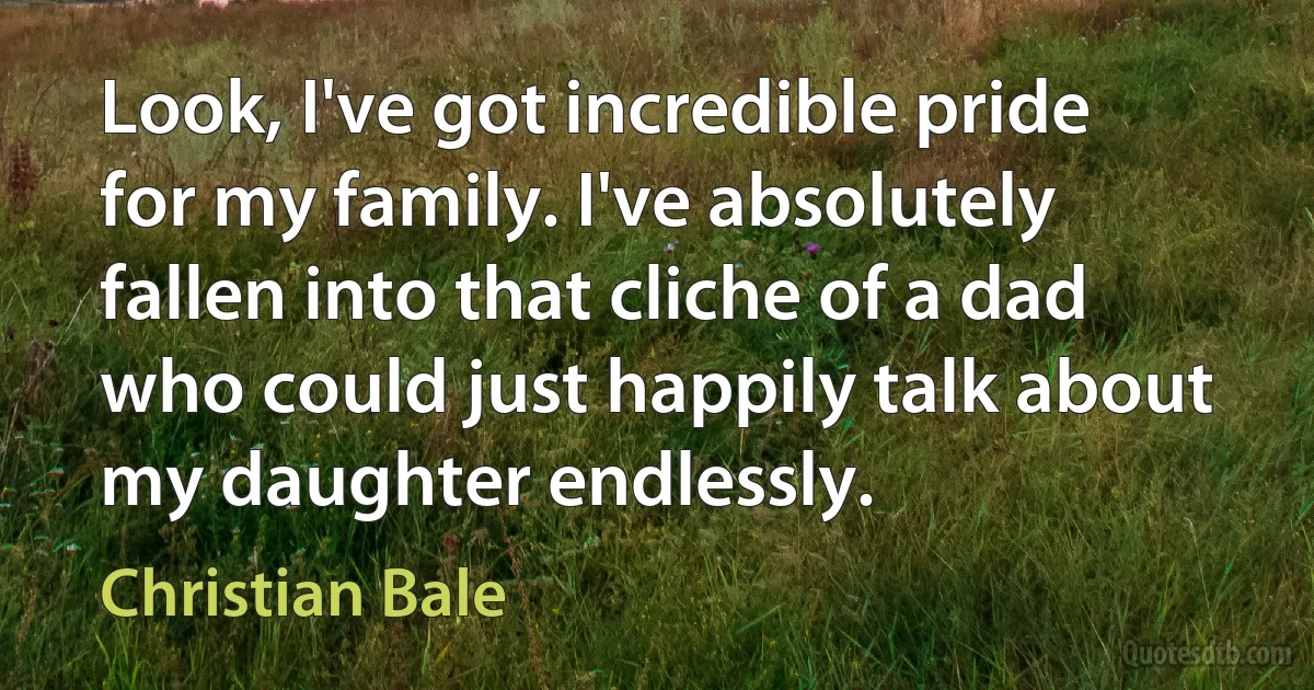 Look, I've got incredible pride for my family. I've absolutely fallen into that cliche of a dad who could just happily talk about my daughter endlessly. (Christian Bale)