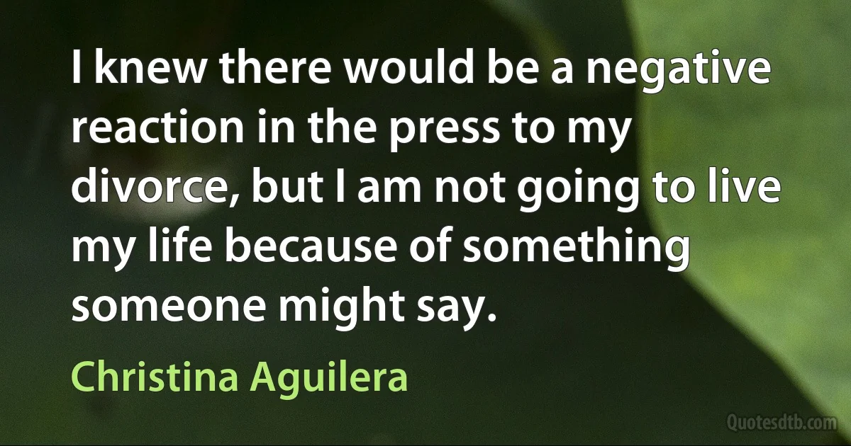 I knew there would be a negative reaction in the press to my divorce, but I am not going to live my life because of something someone might say. (Christina Aguilera)