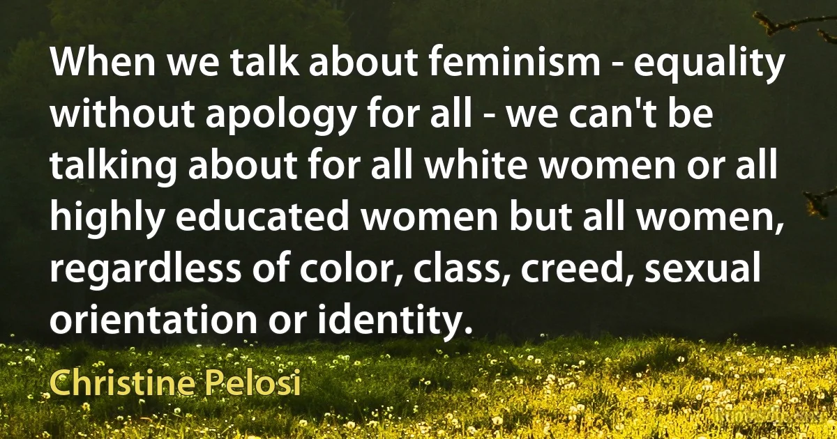 When we talk about feminism - equality without apology for all - we can't be talking about for all white women or all highly educated women but all women, regardless of color, class, creed, sexual orientation or identity. (Christine Pelosi)