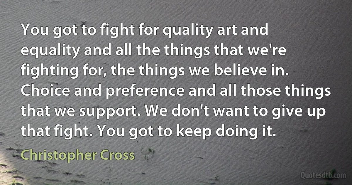 You got to fight for quality art and equality and all the things that we're fighting for, the things we believe in. Choice and preference and all those things that we support. We don't want to give up that fight. You got to keep doing it. (Christopher Cross)