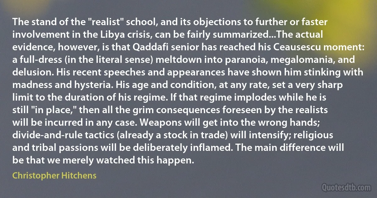 The stand of the "realist" school, and its objections to further or faster involvement in the Libya crisis, can be fairly summarized...The actual evidence, however, is that Qaddafi senior has reached his Ceausescu moment: a full-dress (in the literal sense) meltdown into paranoia, megalomania, and delusion. His recent speeches and appearances have shown him stinking with madness and hysteria. His age and condition, at any rate, set a very sharp limit to the duration of his regime. If that regime implodes while he is still "in place," then all the grim consequences foreseen by the realists will be incurred in any case. Weapons will get into the wrong hands; divide-and-rule tactics (already a stock in trade) will intensify; religious and tribal passions will be deliberately inflamed. The main difference will be that we merely watched this happen. (Christopher Hitchens)