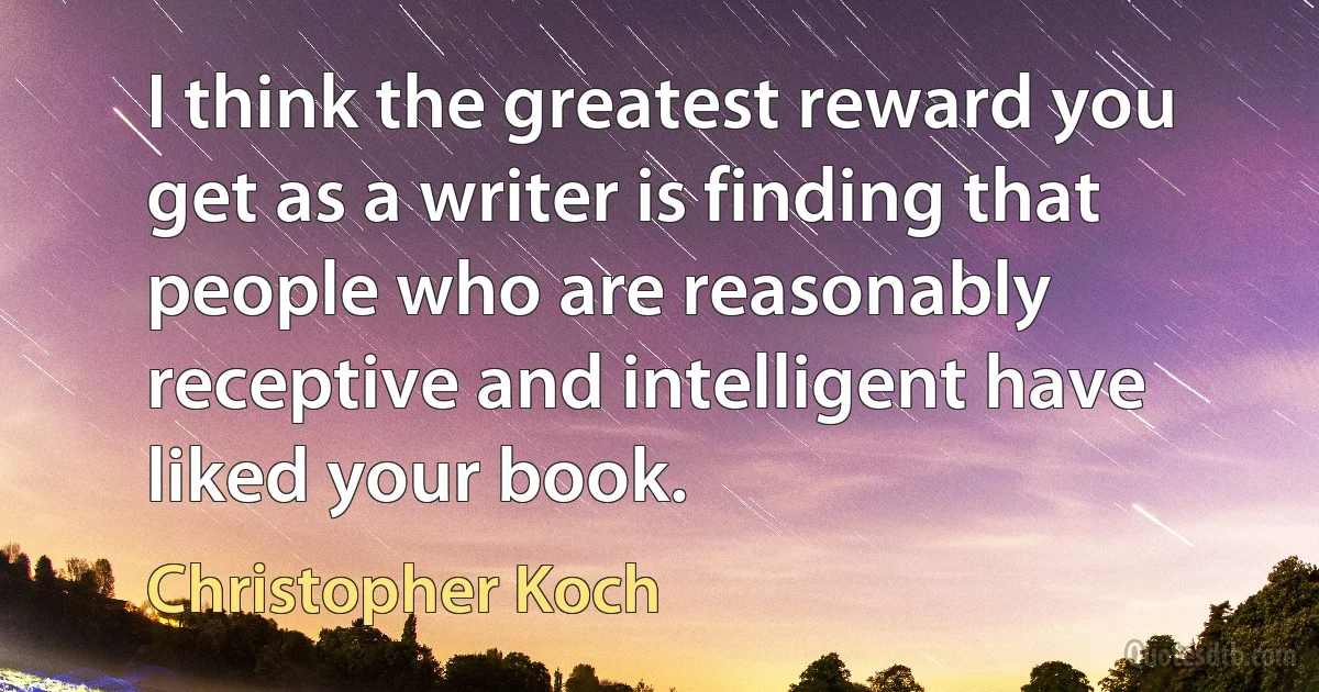 I think the greatest reward you get as a writer is finding that people who are reasonably receptive and intelligent have liked your book. (Christopher Koch)