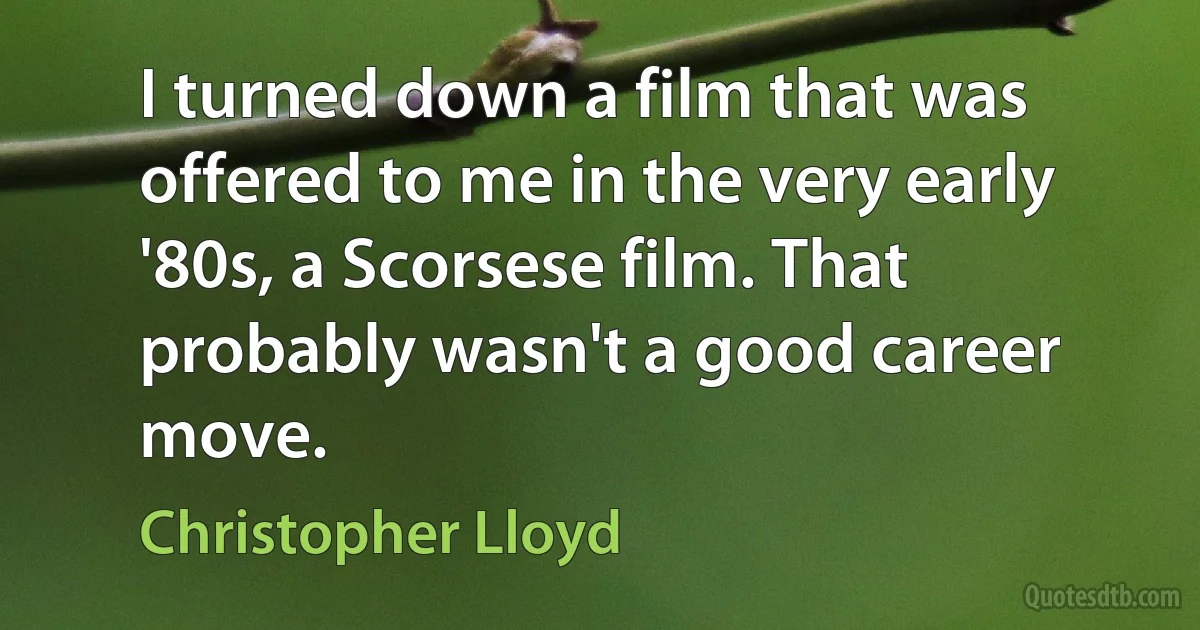 I turned down a film that was offered to me in the very early '80s, a Scorsese film. That probably wasn't a good career move. (Christopher Lloyd)