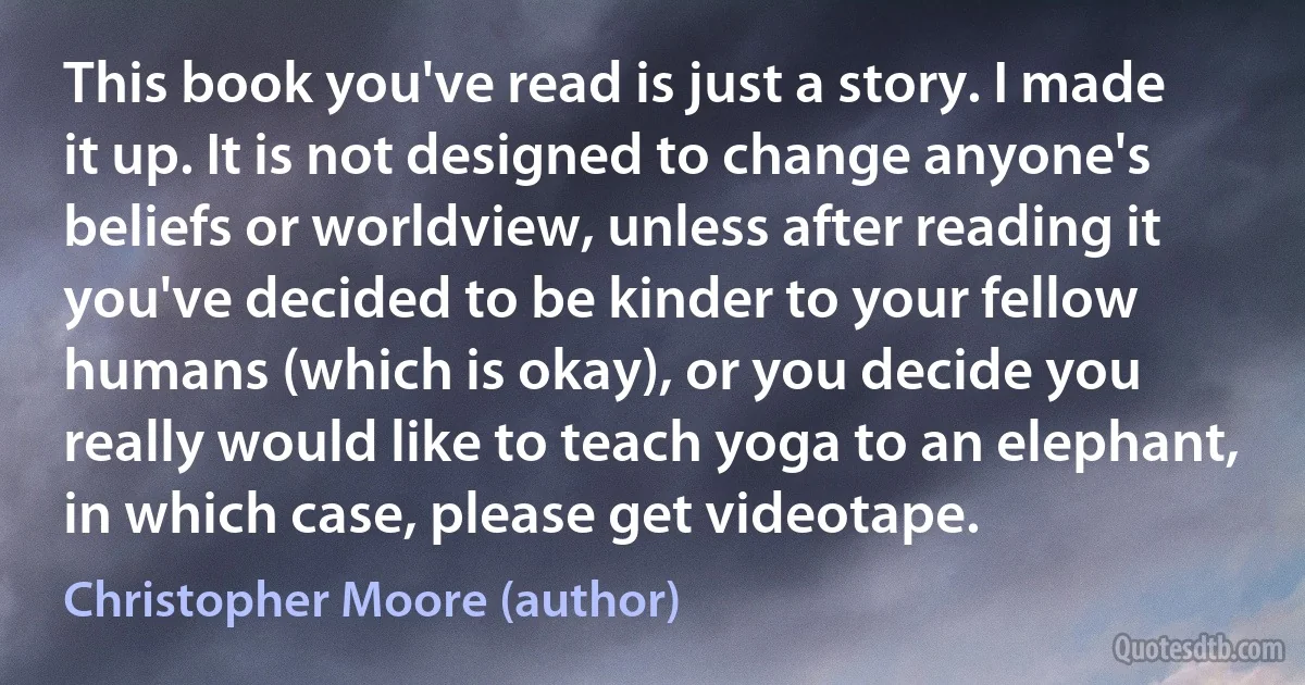 This book you've read is just a story. I made it up. It is not designed to change anyone's beliefs or worldview, unless after reading it you've decided to be kinder to your fellow humans (which is okay), or you decide you really would like to teach yoga to an elephant, in which case, please get videotape. (Christopher Moore (author))