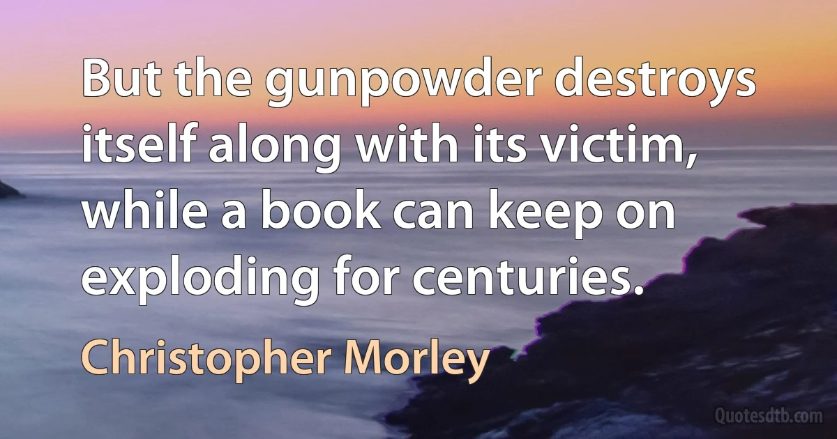 But the gunpowder destroys itself along with its victim, while a book can keep on exploding for centuries. (Christopher Morley)