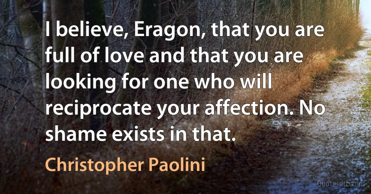 I believe, Eragon, that you are full of love and that you are looking for one who will reciprocate your affection. No shame exists in that. (Christopher Paolini)