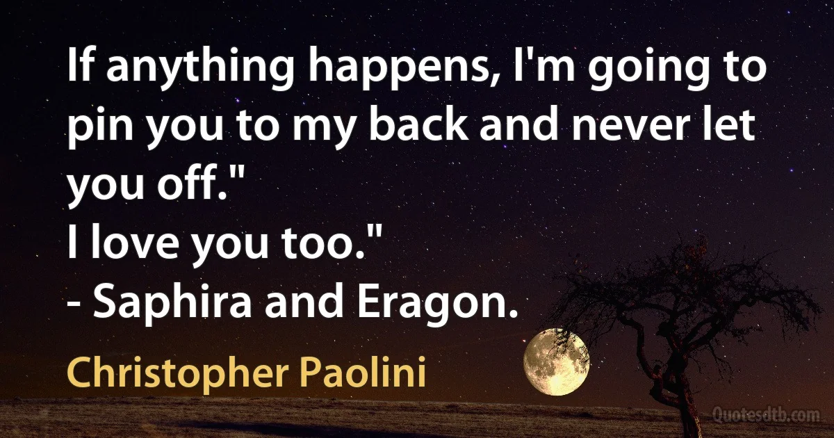 If anything happens, I'm going to pin you to my back and never let you off."
I love you too."
- Saphira and Eragon. (Christopher Paolini)