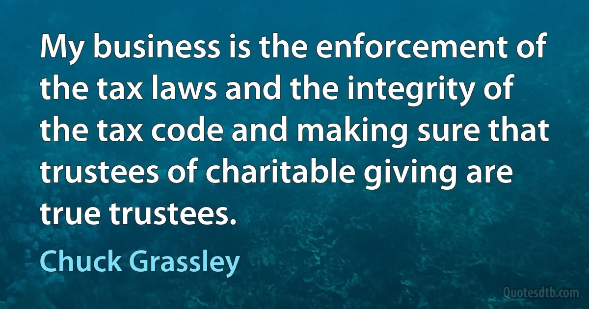 My business is the enforcement of the tax laws and the integrity of the tax code and making sure that trustees of charitable giving are true trustees. (Chuck Grassley)