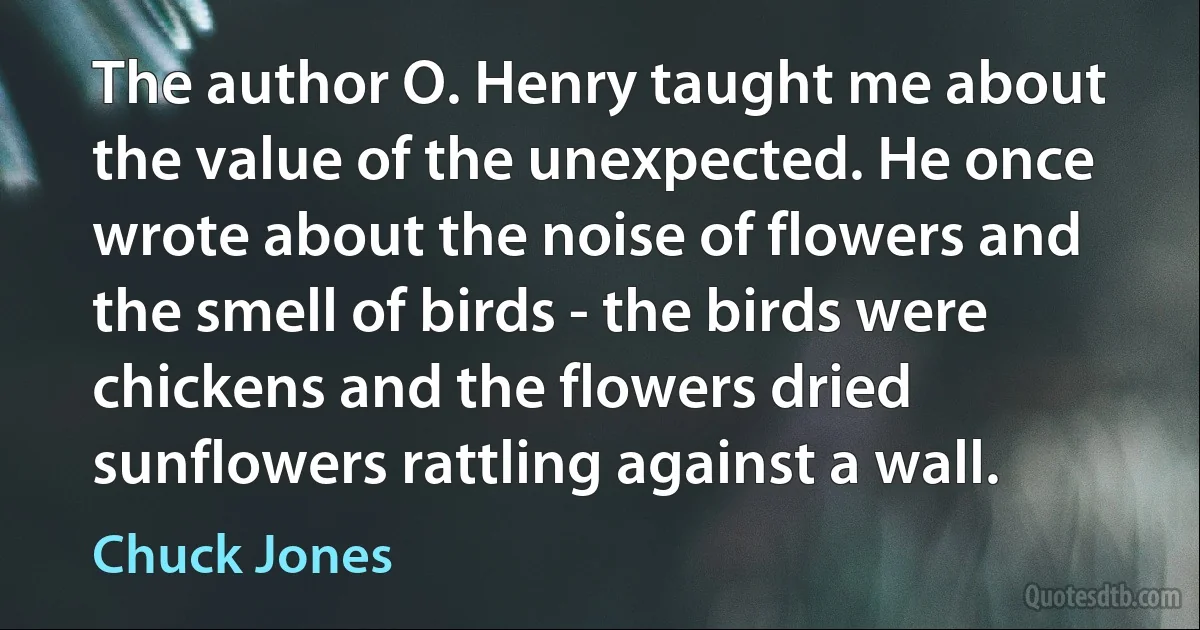 The author O. Henry taught me about the value of the unexpected. He once wrote about the noise of flowers and the smell of birds - the birds were chickens and the flowers dried sunflowers rattling against a wall. (Chuck Jones)