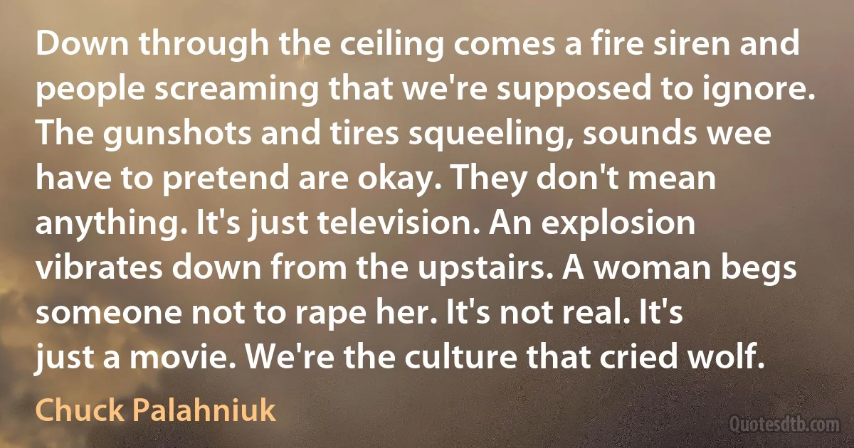 Down through the ceiling comes a fire siren and people screaming that we're supposed to ignore. The gunshots and tires squeeling, sounds wee have to pretend are okay. They don't mean anything. It's just television. An explosion vibrates down from the upstairs. A woman begs someone not to rape her. It's not real. It's just a movie. We're the culture that cried wolf. (Chuck Palahniuk)