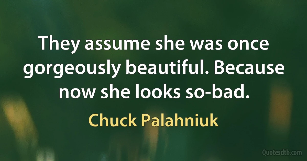 They assume she was once gorgeously beautiful. Because now she looks so-bad. (Chuck Palahniuk)