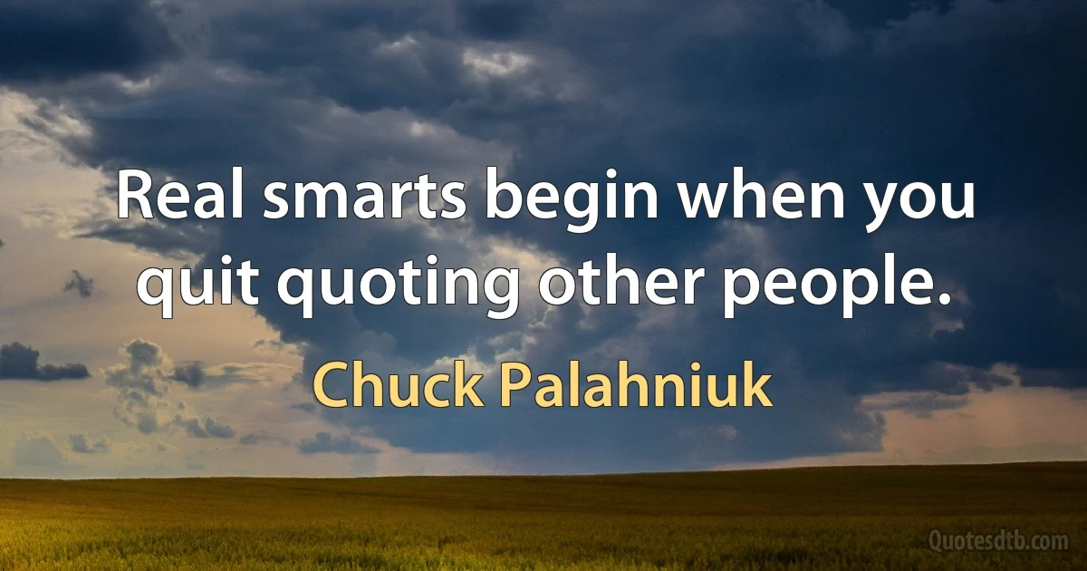 Real smarts begin when you quit quoting other people. (Chuck Palahniuk)