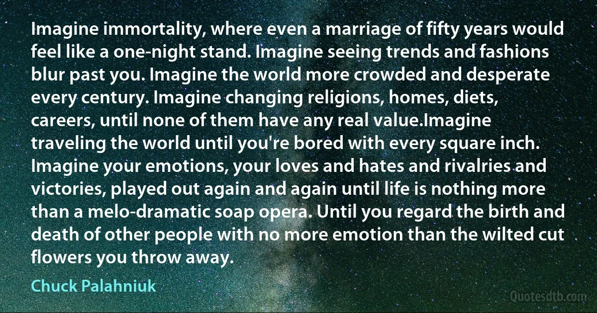 Imagine immortality, where even a marriage of fifty years would feel like a one-night stand. Imagine seeing trends and fashions blur past you. Imagine the world more crowded and desperate every century. Imagine changing religions, homes, diets, careers, until none of them have any real value.Imagine traveling the world until you're bored with every square inch. Imagine your emotions, your loves and hates and rivalries and victories, played out again and again until life is nothing more than a melo-dramatic soap opera. Until you regard the birth and death of other people with no more emotion than the wilted cut flowers you throw away. (Chuck Palahniuk)