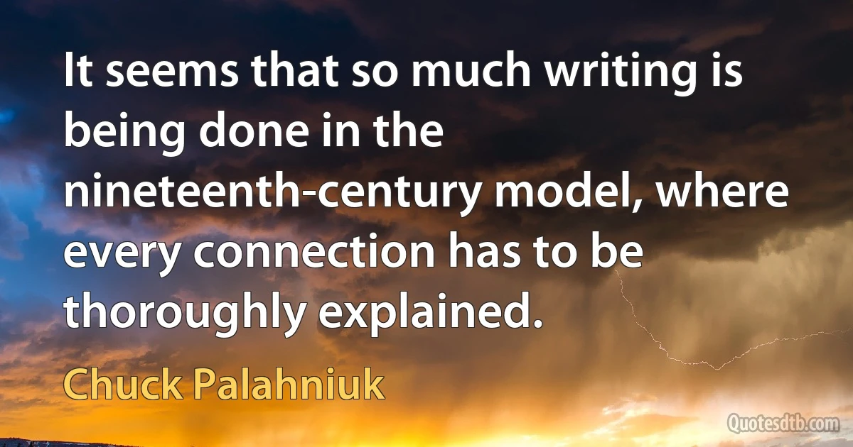 It seems that so much writing is being done in the nineteenth-century model, where every connection has to be thoroughly explained. (Chuck Palahniuk)