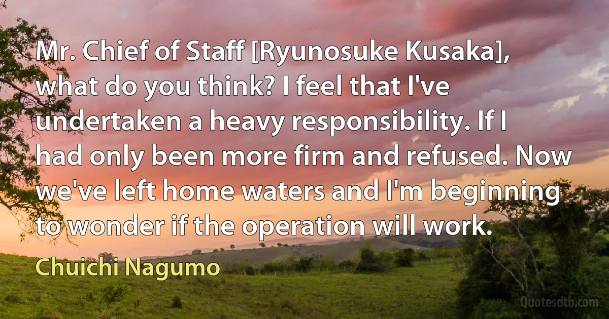 Mr. Chief of Staff [Ryunosuke Kusaka], what do you think? I feel that I've undertaken a heavy responsibility. If I had only been more firm and refused. Now we've left home waters and I'm beginning to wonder if the operation will work. (Chuichi Nagumo)