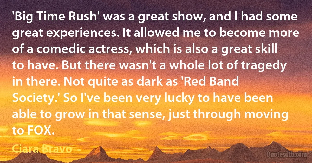 'Big Time Rush' was a great show, and I had some great experiences. It allowed me to become more of a comedic actress, which is also a great skill to have. But there wasn't a whole lot of tragedy in there. Not quite as dark as 'Red Band Society.' So I've been very lucky to have been able to grow in that sense, just through moving to FOX. (Ciara Bravo)