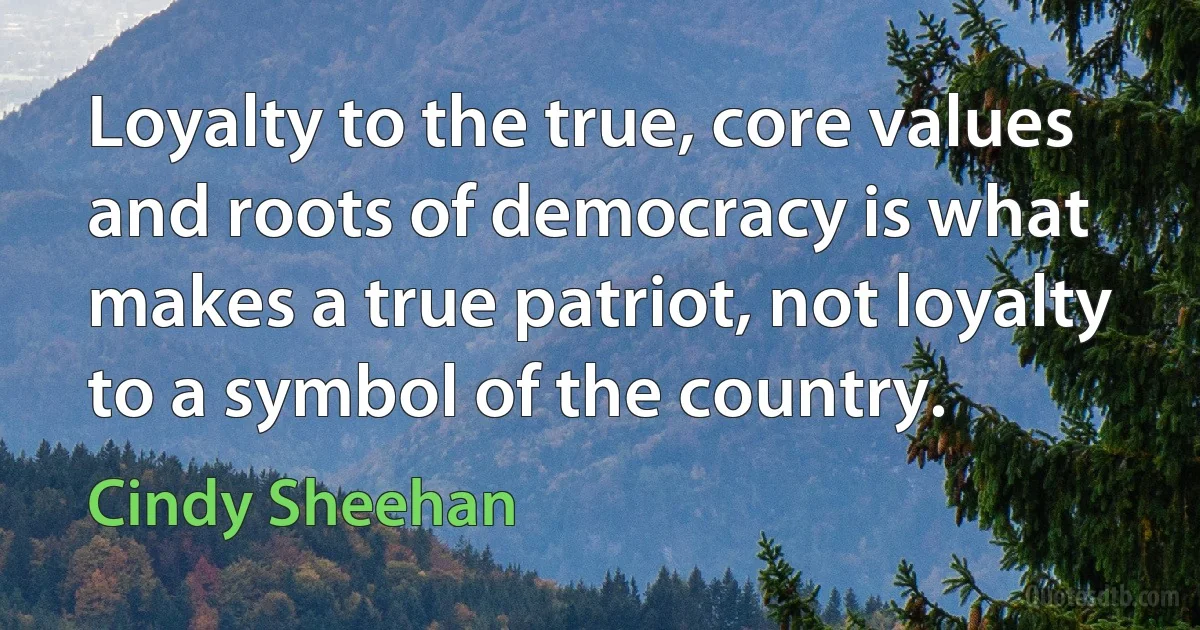 Loyalty to the true, core values and roots of democracy is what makes a true patriot, not loyalty to a symbol of the country. (Cindy Sheehan)