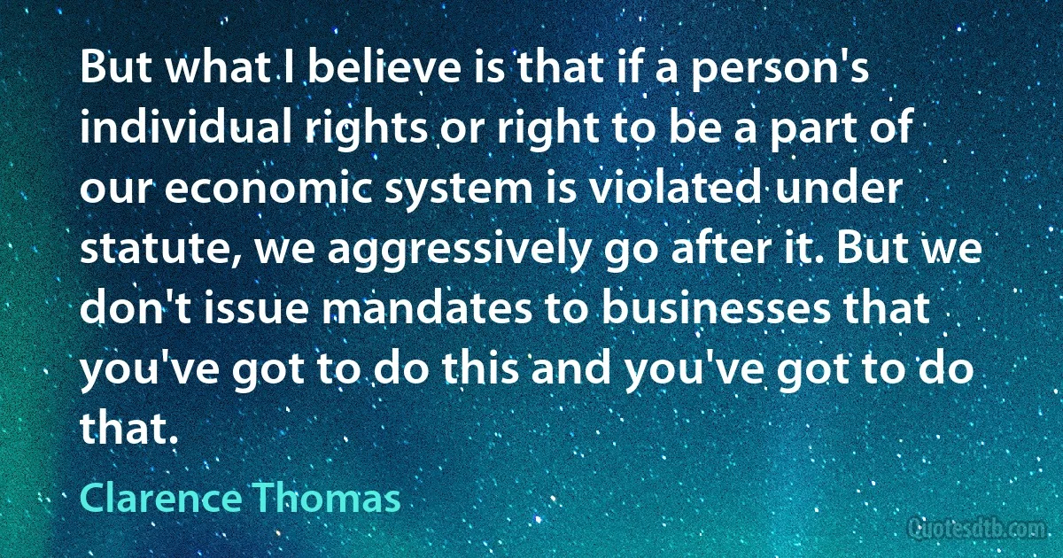 But what I believe is that if a person's individual rights or right to be a part of our economic system is violated under statute, we aggressively go after it. But we don't issue mandates to businesses that you've got to do this and you've got to do that. (Clarence Thomas)