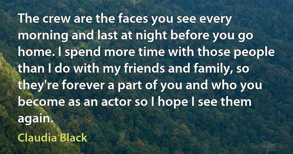 The crew are the faces you see every morning and last at night before you go home. I spend more time with those people than I do with my friends and family, so they're forever a part of you and who you become as an actor so I hope I see them again. (Claudia Black)