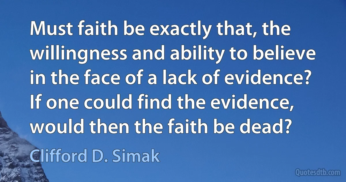 Must faith be exactly that, the willingness and ability to believe in the face of a lack of evidence? If one could find the evidence, would then the faith be dead? (Clifford D. Simak)