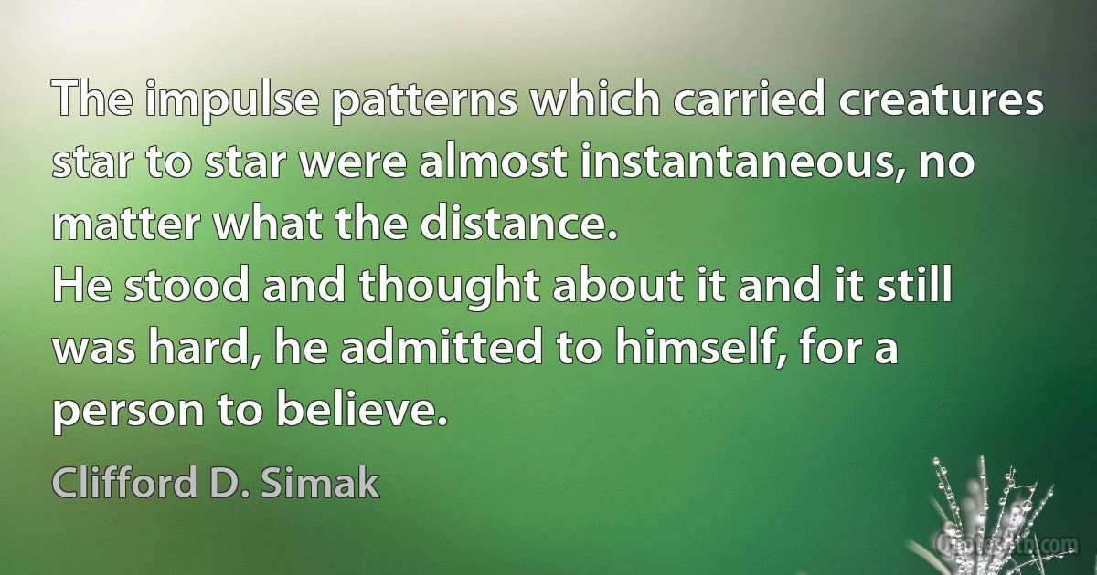 The impulse patterns which carried creatures star to star were almost instantaneous, no matter what the distance.
He stood and thought about it and it still was hard, he admitted to himself, for a person to believe. (Clifford D. Simak)