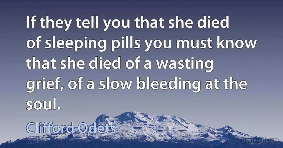 If they tell you that she died of sleeping pills you must know that she died of a wasting grief, of a slow bleeding at the soul. (Clifford Odets)