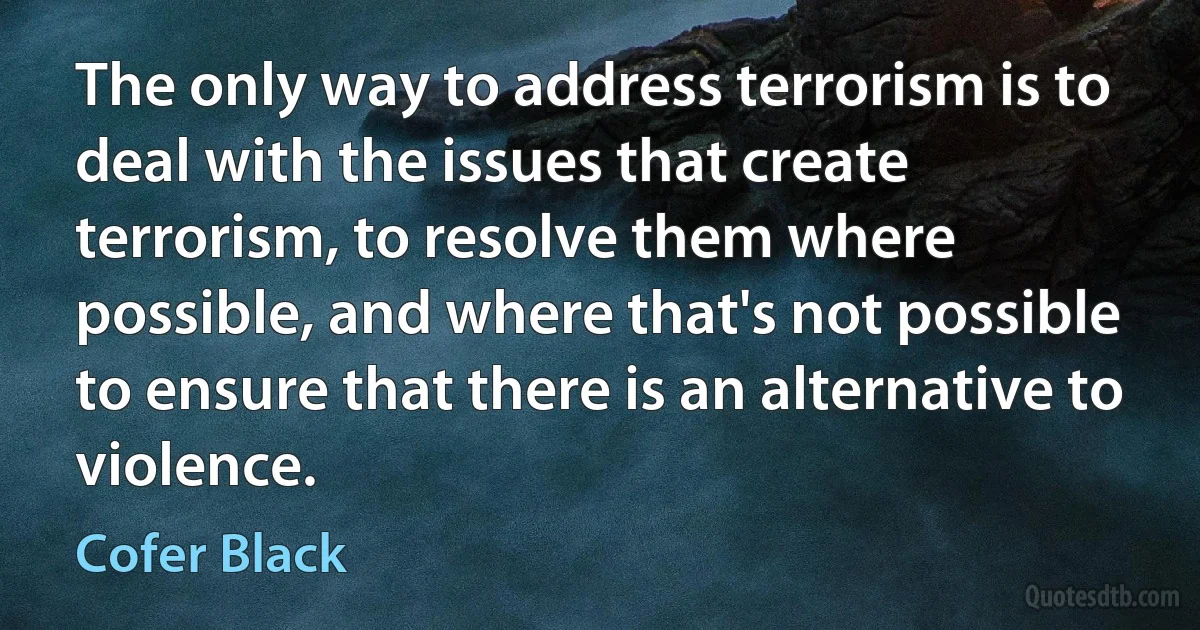 The only way to address terrorism is to deal with the issues that create terrorism, to resolve them where possible, and where that's not possible to ensure that there is an alternative to violence. (Cofer Black)