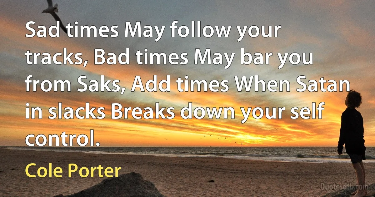 Sad times May follow your tracks, Bad times May bar you from Saks, Add times When Satan in slacks Breaks down your self control. (Cole Porter)