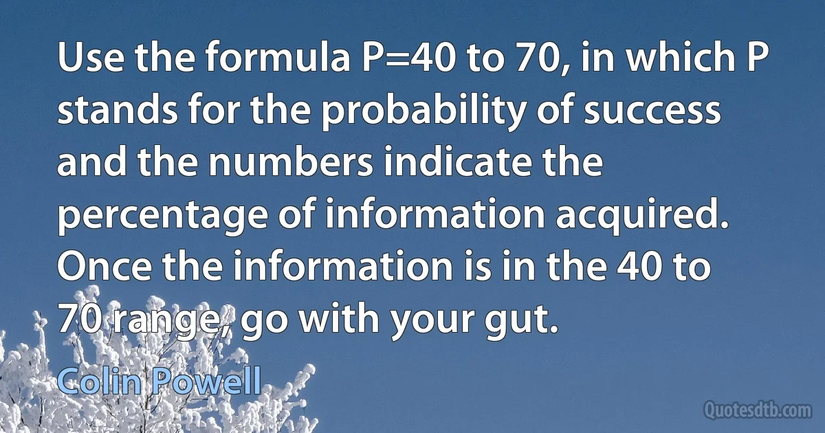 Use the formula P=40 to 70, in which P stands for the probability of success and the numbers indicate the percentage of information acquired. Once the information is in the 40 to 70 range, go with your gut. (Colin Powell)