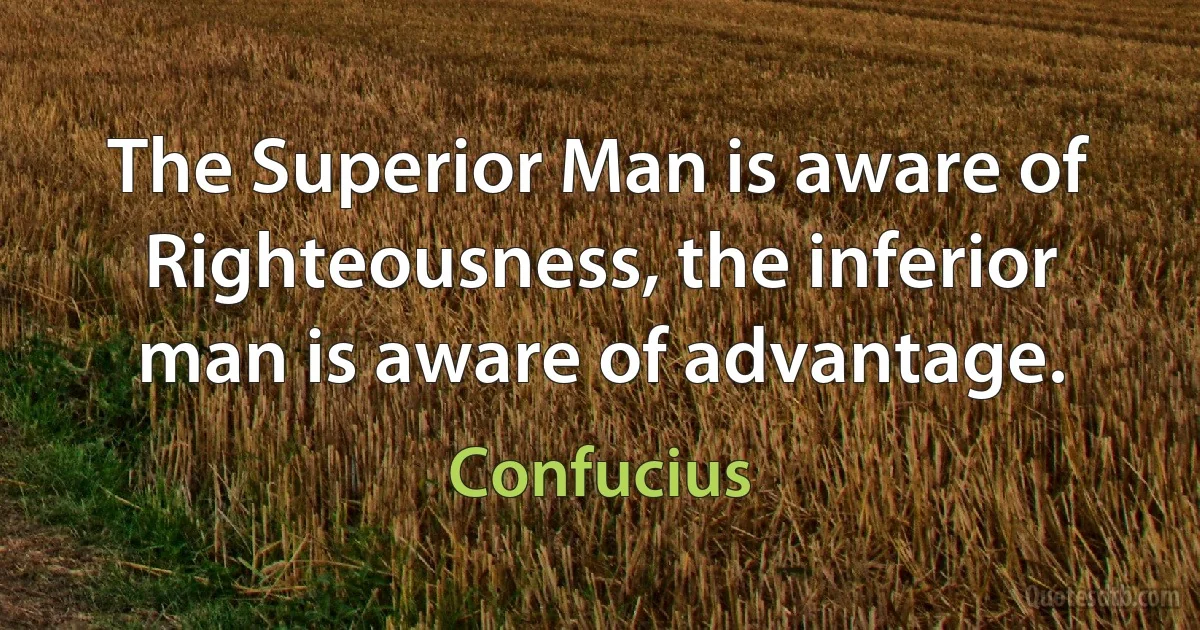 The Superior Man is aware of Righteousness, the inferior man is aware of advantage. (Confucius)