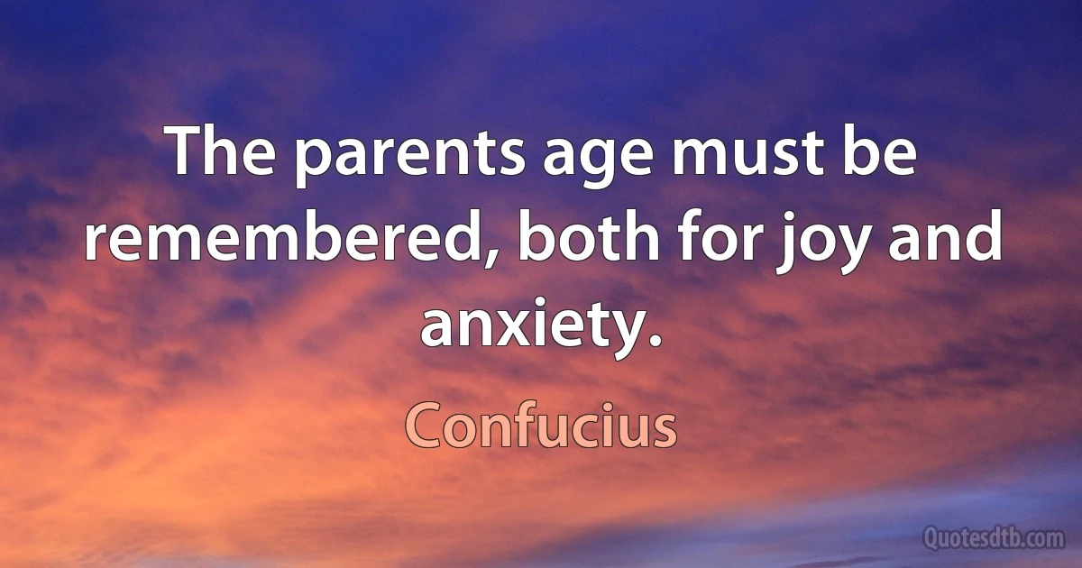 The parents age must be remembered, both for joy and anxiety. (Confucius)