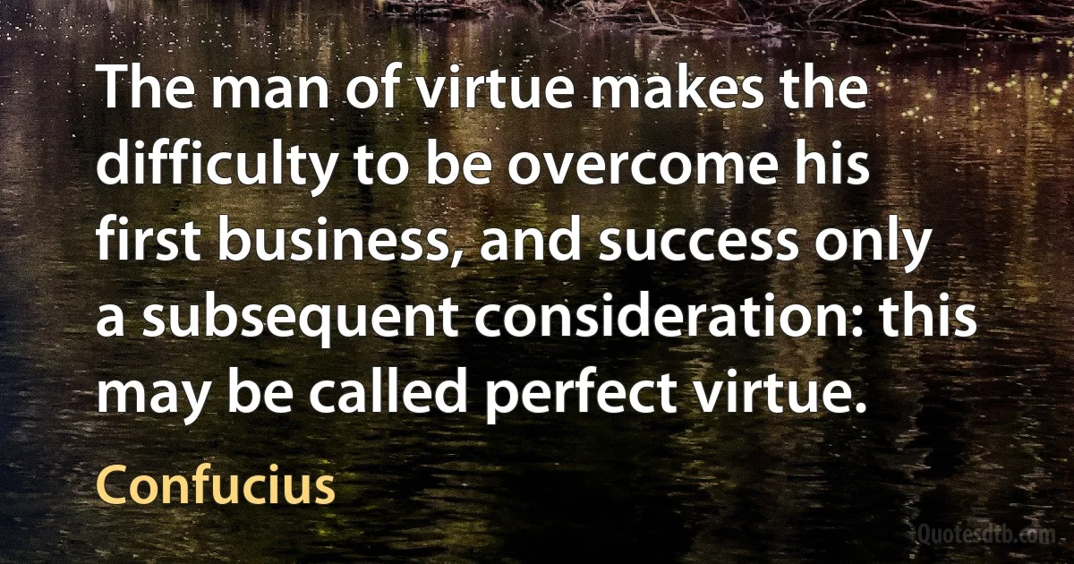 The man of virtue makes the difficulty to be overcome his first business, and success only a subsequent consideration: this may be called perfect virtue. (Confucius)