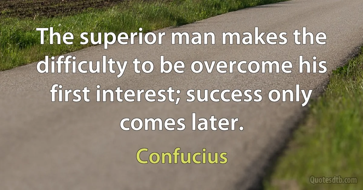 The superior man makes the difficulty to be overcome his first interest; success only comes later. (Confucius)