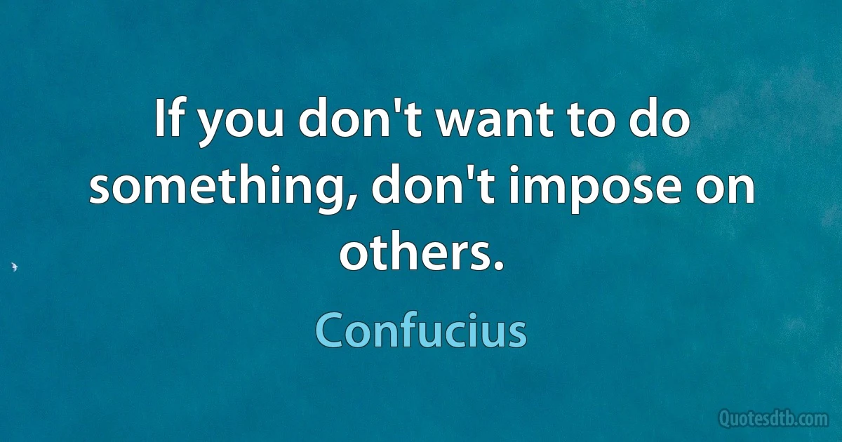 If you don't want to do something, don't impose on others. (Confucius)