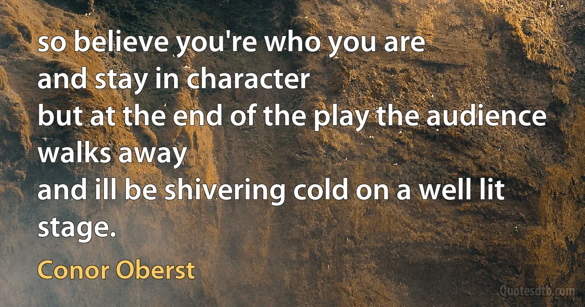 so believe you're who you are
and stay in character
but at the end of the play the audience walks away
and ill be shivering cold on a well lit stage. (Conor Oberst)