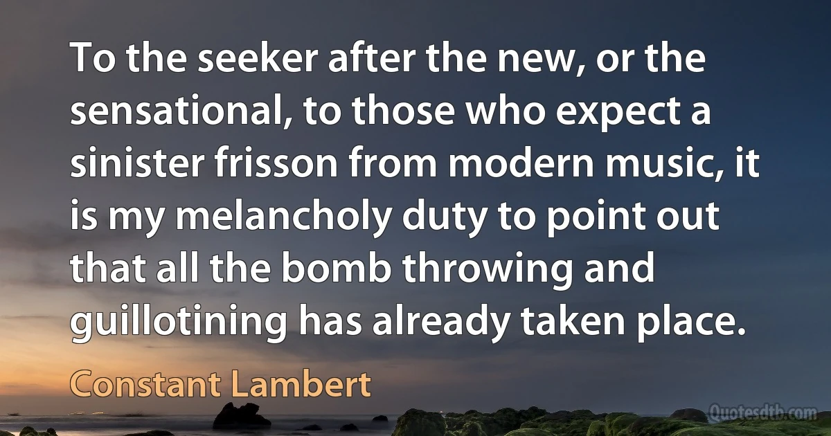 To the seeker after the new, or the sensational, to those who expect a sinister frisson from modern music, it is my melancholy duty to point out that all the bomb throwing and guillotining has already taken place. (Constant Lambert)