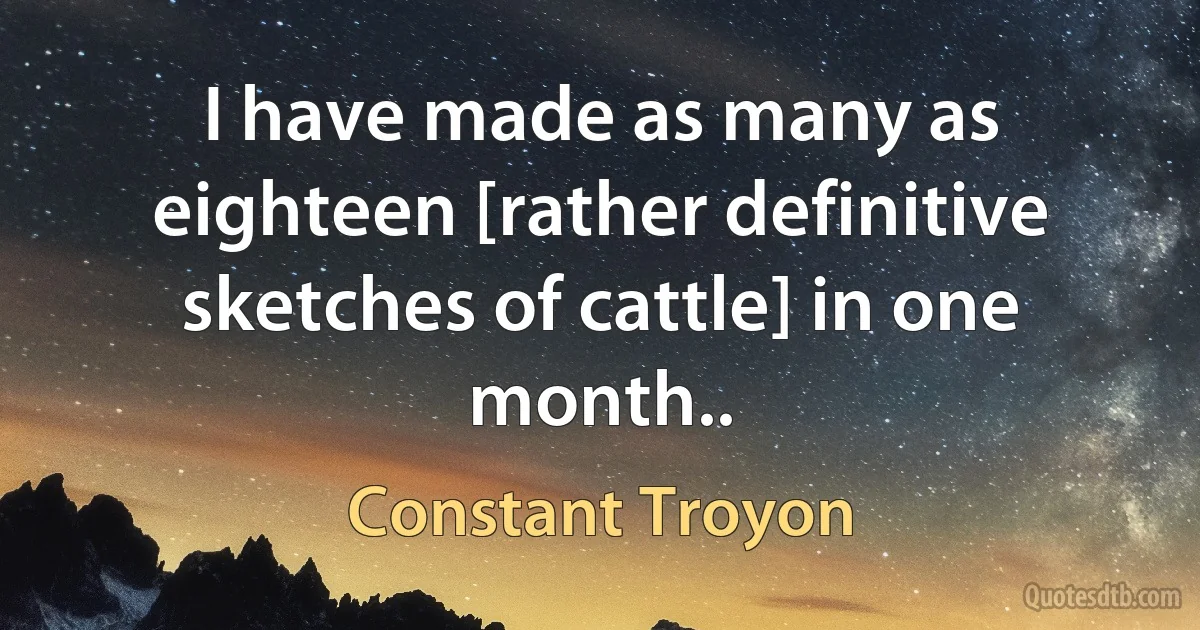 I have made as many as eighteen [rather definitive sketches of cattle] in one month.. (Constant Troyon)