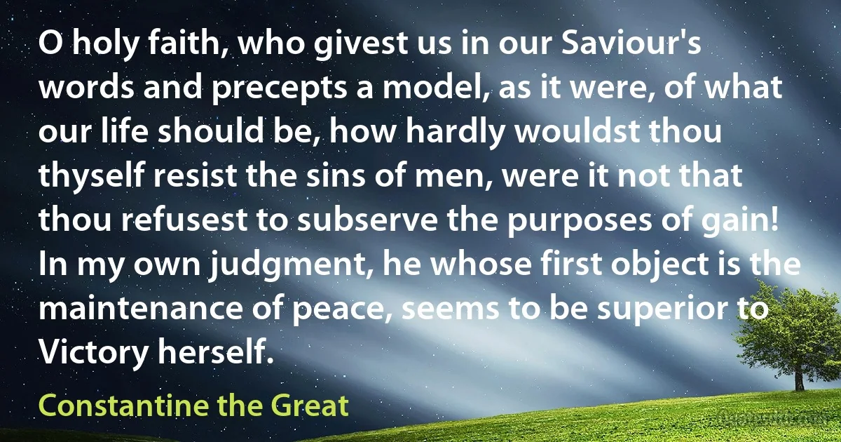 O holy faith, who givest us in our Saviour's words and precepts a model, as it were, of what our life should be, how hardly wouldst thou thyself resist the sins of men, were it not that thou refusest to subserve the purposes of gain! In my own judgment, he whose first object is the maintenance of peace, seems to be superior to Victory herself. (Constantine the Great)