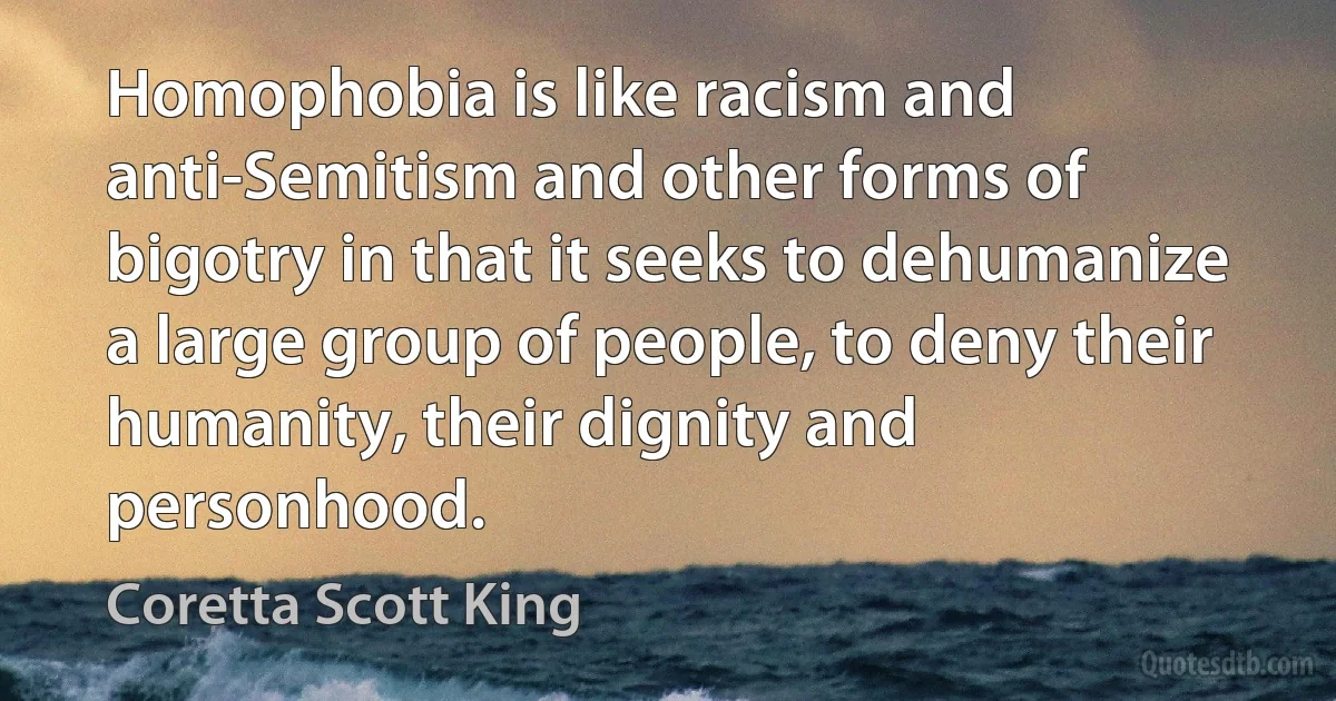 Homophobia is like racism and anti-Semitism and other forms of bigotry in that it seeks to dehumanize a large group of people, to deny their humanity, their dignity and personhood. (Coretta Scott King)