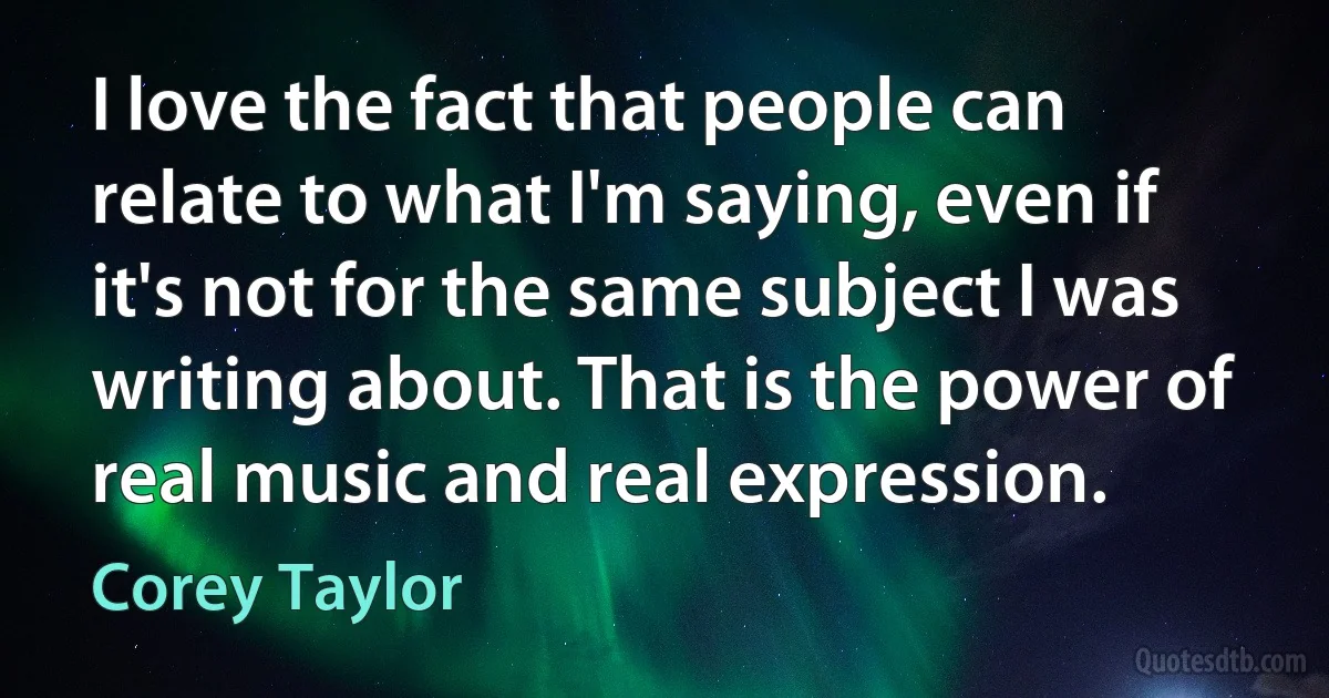 I love the fact that people can relate to what I'm saying, even if it's not for the same subject I was writing about. That is the power of real music and real expression. (Corey Taylor)