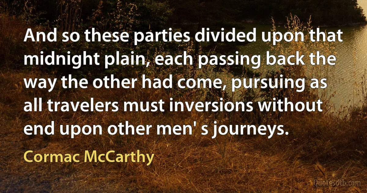 And so these parties divided upon that midnight plain, each passing back the way the other had come, pursuing as all travelers must inversions without end upon other men' s journeys. (Cormac McCarthy)